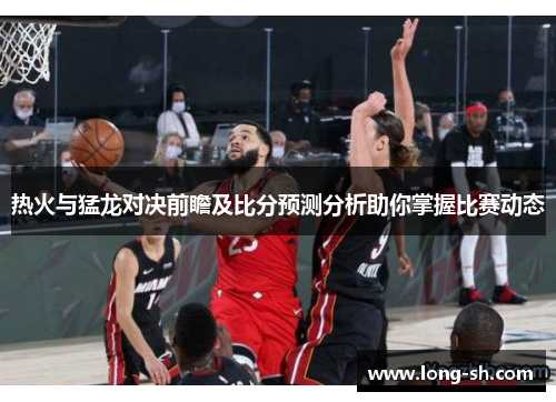 热火与猛龙对决前瞻及比分预测分析助你掌握比赛动态